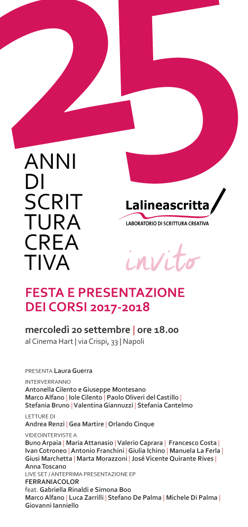 Lalineascritta 25 anni di scrittura creativa FESTA E PRESENTAZIONE DEI CORSI 2017-2018 mercoledì 20 settembre 2017, ore 18.00 al Cinema Hart, via Crispi 33 Napoli PRESENTA Laura Guerra INTERVERRANNO Antonella Cilento e Giuseppe Montesano Marco Alfano, Iole Cilento, Paolo Oliveri del Castillo, Stefania Bruno, Valentina Giannuzzi, Stefania Cantelmo LETTURE DI Andrea Renzi, Gea Martire, Orlando Cinque VIDEOINTERVISTE A Buno Arpaia, Maria Attanasio, Valerio Caprara, Francesco Costa, Ivan Cotroneo, Antonio Franchini, Giulia Ichino, Manuela La Ferla, Giusi Marchetta, Marta Morazzoni, José Vicente Quirante Rives, Anna Toscano LIVE SET / ANTEPRIMA PRESENTAZIONE EP dei FERRANIACOLOR feat. Gabriella Rinaldi e Simona Boo con Marco Alfano, Luca Zarrilli, Stefano De Palma, Michele Di Palma Giovanni, lanniello